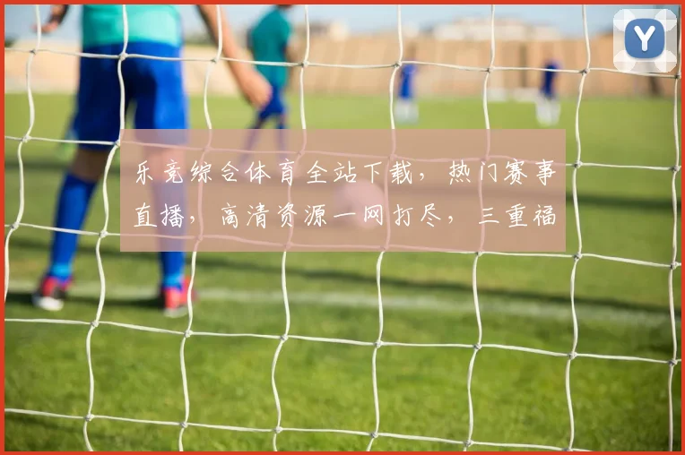 乐竞综合体育全站下载，热门赛事直播，高清资源一网打尽，三重福利，速来下载体验