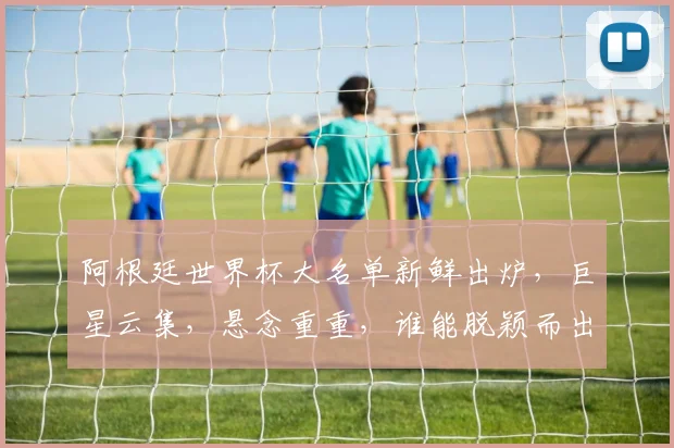 阿根廷世界杯大名单新鲜出炉，巨星云集，悬念重重，谁能脱颖而出