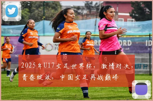 2025年U17女足世界杯，激情对决，青春绽放，中国女足再战巅峰