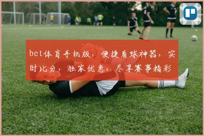 bet体育手机版，便捷看球神器，实时比分，独家优惠，尽享赛事精彩，不容错过