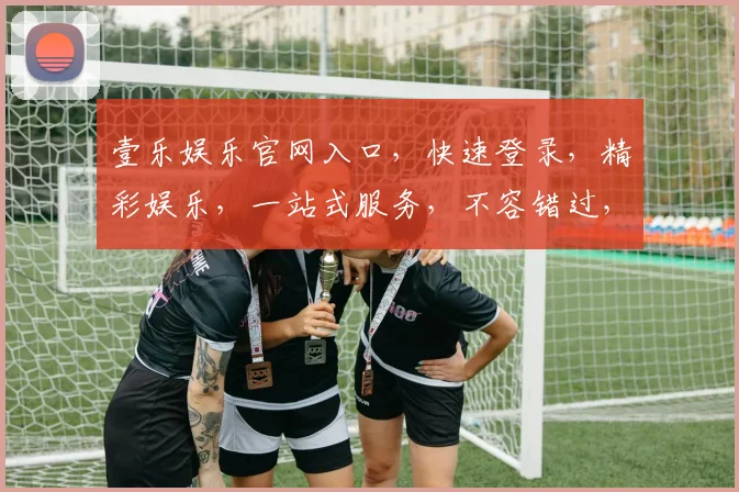 壹乐娱乐官网入口，快速登录，精彩娱乐，一站式服务，不容错过，三个必看亮点