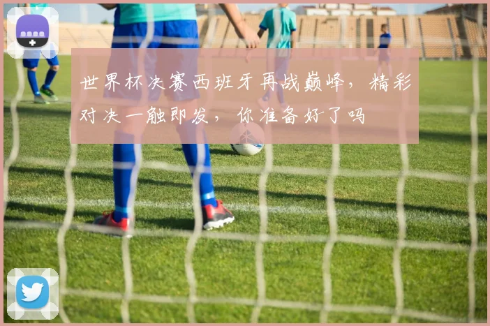 世界杯决赛西班牙再战巅峰，精彩对决一触即发，你准备好了吗