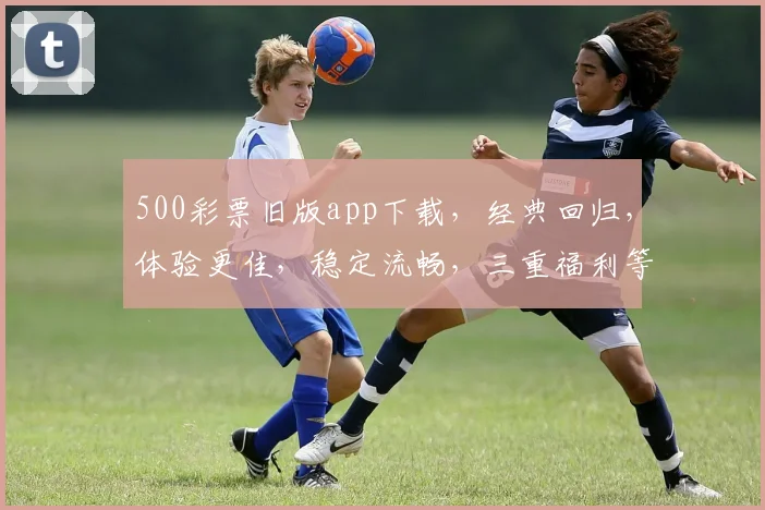 500彩票旧版app下载，经典回归，体验更佳，稳定流畅，三重福利等你来拿